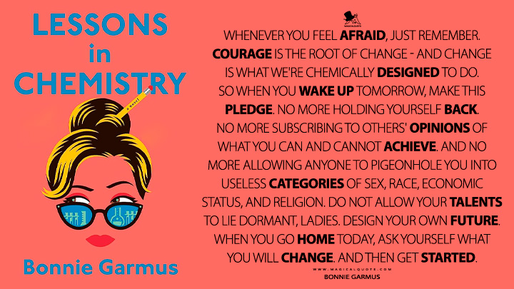 Whenever you feel afraid, just remember. Courage is the root of change - and change is what we're chemically designed to do. So when you wake up tomorrow, make this pledge. No more holding yourself back. No more subscribing to others' opinions of what you can and cannot achieve. And no more allowing anyone to pigeonhole you into useless categories of sex, race, economic status, and religion. Do not allow your talents to lie dormant, ladies. Design your own future. When you go home today, ask yourself what you will change. And then get started. - Bonnie Garmus (Lessons in Chemistry 2022 Book Quotes)