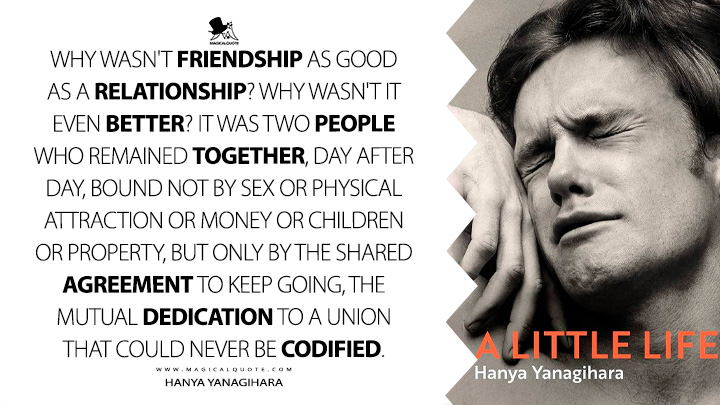 Why wasn't friendship as good as a relationship? Why wasn't it even better? It was two people who remained together, day after day, bound not by sex or physical attraction or money or children or property, but only by the shared agreement to keep going, the mutual dedication to a union that could never be codified. - Hanya Yanagihara (A Little Life Book Quotes)