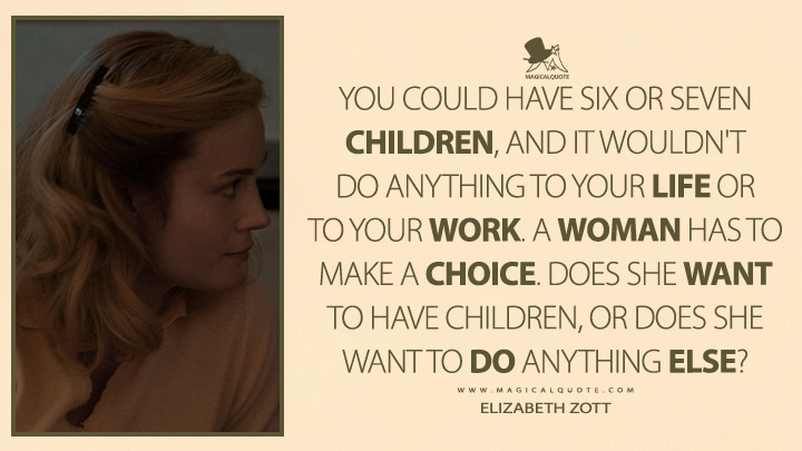 You could have six or seven children, and it wouldn't do anything to your life or to your work. A woman has to make a choice. Does she want to have children, or does she want to do anything else? - Elizabeth Zott (Lessons in Chemistry TV Series Quotes)