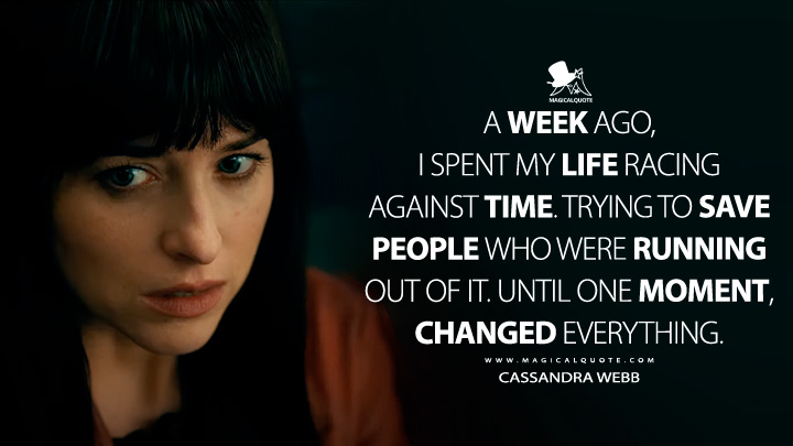 A week ago, I spent my life racing against time. Trying to save people who were running out of it. Until one moment, changed everything. - Cassandra Webb (Madame Web 2024 Movie Quotes)
