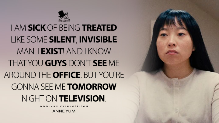 I am sick of being treated like some silent, invisible man. I exist! And I know that you guys don't see me around the office. But you're gonna see me tomorrow night on television. - Anne Yum (Quiz Lady 2023 Movie Quotes)