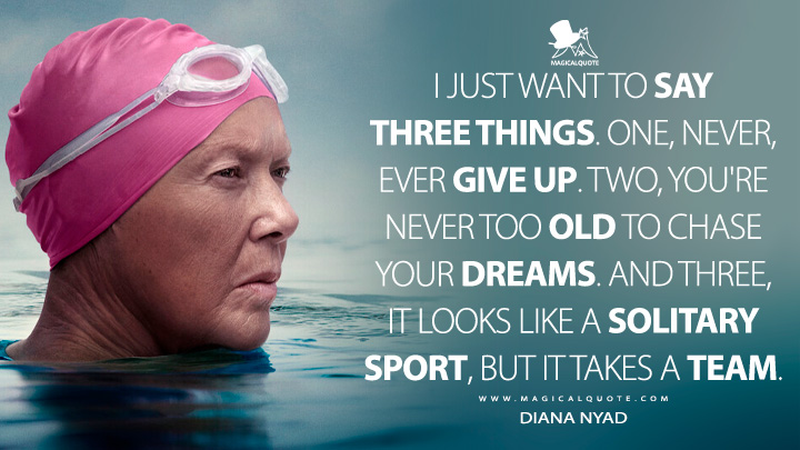 I just want to say three things. One, never, ever give up. Two, you're never too old to chase your dreams. And three, it looks like a solitary sport, but it takes a team. - Diana Nyad (Nyad 2023 Netflix Movie Quotes)