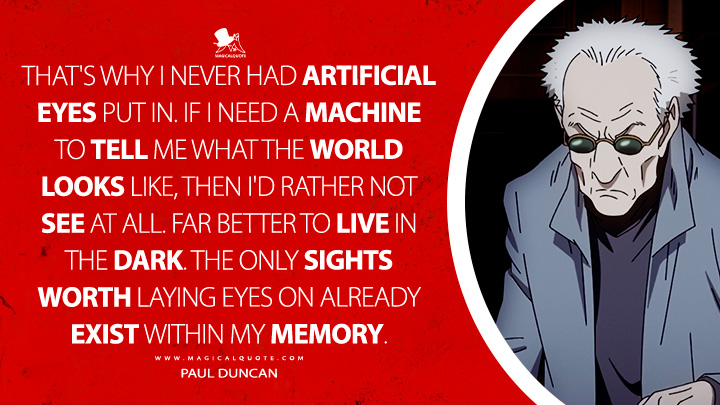 That's why I never had artificial eyes put in. If I need a machine to tell me what the world looks like, then I'd rather not see at all. Far better to live in the dark. The only sights worth laying eyes on already exist within my memory. - Paul Duncan (Pluto 2023 Netflix TV Series Quotes)