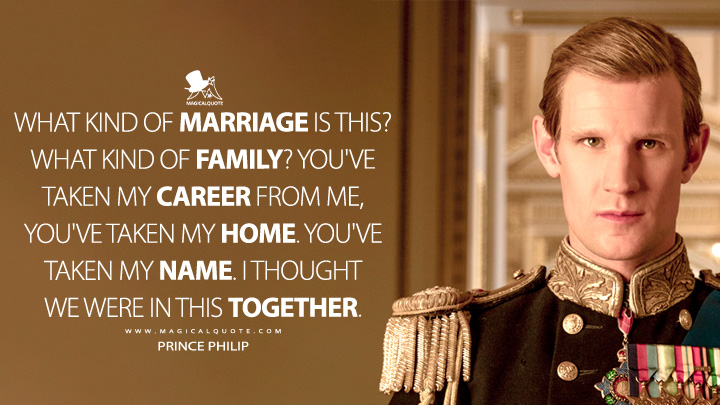 What kind of marriage is this? What kind of family? You've taken my career from me, you've taken my home. You've taken my name. I thought we were in this together. - Prince Philip (The Crown Netflix TV Series Quotes)