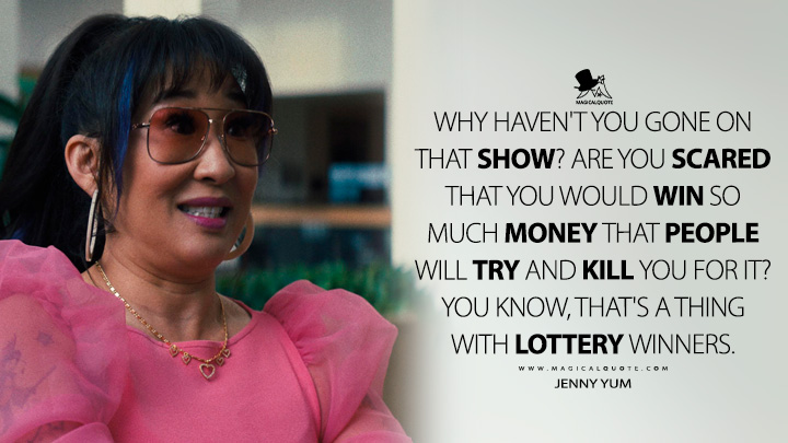 Why haven't you gone on that show? Are you scared that you would win so much money that people will try and kill you for it? You know, that's a thing with lottery winners. - Jenny Yum (Quiz Lady 2023 Movie Quotes)
