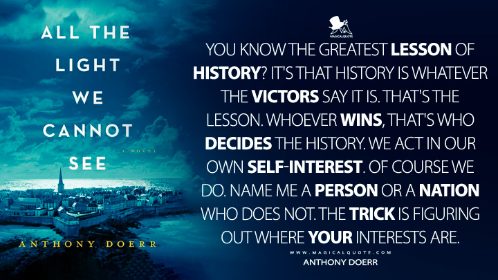 You know the greatest lesson of history? It's that history is whatever the victors say it is. That's the lesson. Whoever wins, that's who decides the history. We act in our own self-interest. Of course we do. Name me a person or a nation who does not. The trick is figuring out where your interests are. - Anthony Doerr (All the Light We Cannot See Book Quotes)