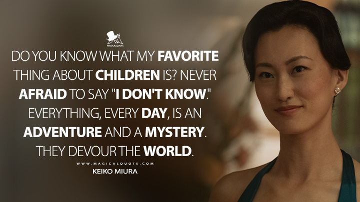 Do you know what my favorite thing about children is? Never afraid to say "I don't know." Everything, every day, is an adventure and a mystery. They devour the world. - Keiko Miura (Monarch: Legacy of Monsters Quotes)