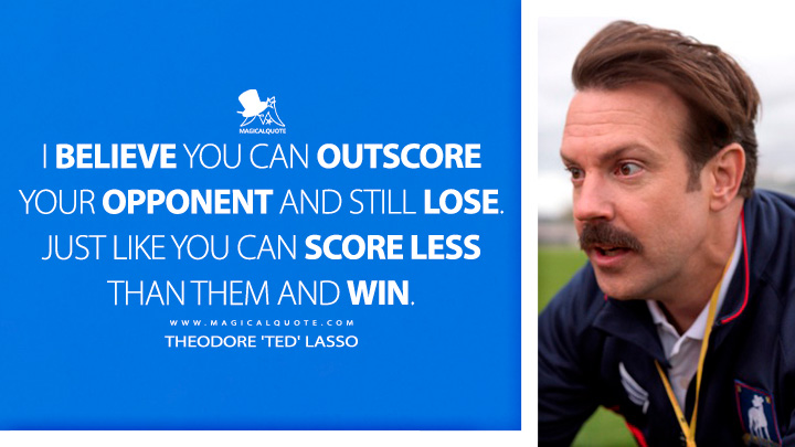 I believe you can outscore your opponent and still lose. Just like you can score less than them and win. - Theodore 'Ted' Lasso (Ted Lasso Apple TV Series Quotes)