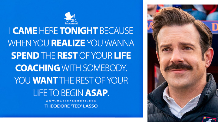 I came here tonight because when you realize you wanna spend the rest of your life coaching with somebody, you want the rest of your life to begin ASAP. - Theodore 'Ted' Lasso (Ted Lasso Apple TV Series Quotes)