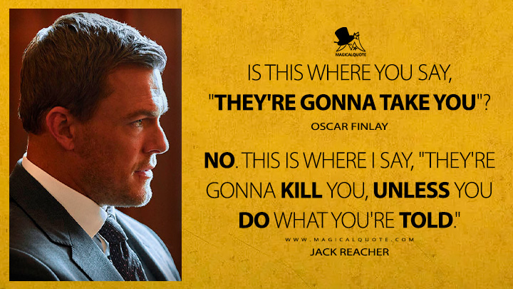 Is this where you say, "They're gonna take you"? - Oscar Finlay No. This is where I say, "They're gonna kill you, unless you do what you're told." - Jack Reacher (Reacher Amazon Prime TV Series Quotes)