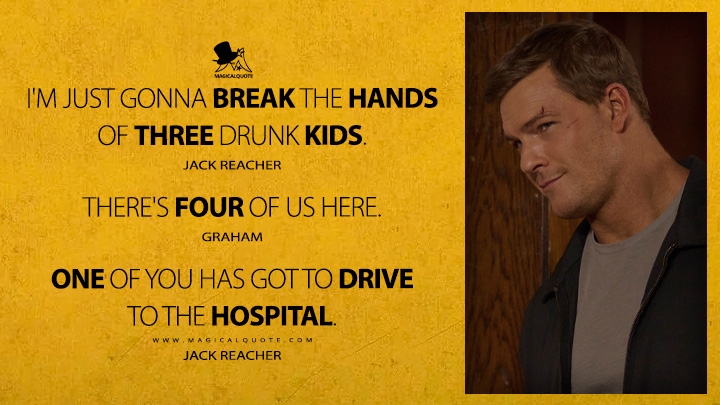 I'm just gonna break the hands of three drunk kids. - Jack Reacher There's four of us here. - Graham One of you has got to drive to the hospital. - Jack Reacher (Reacher Amazon Prime TV Series Quotes)