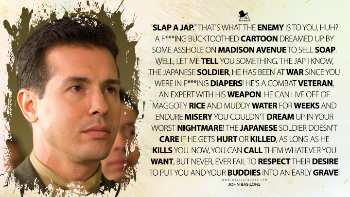 "Slap a Jap." That's what the enemy is to you, huh? A f***ing bucktoothed cartoon dreamed up by some asshоlе on Madison Avenue to sell soap. Well, let me tell you something. The Jap I know, the Japanese soldier, he has been at war since you were in f***ing diapers! He's a combat veteran, an expert with his weapon. He can live off of maggoty rice and muddy water for weeks and endure misery you couldn't dream up in your worst nightmare! The Japanese soldier doesn't care if he gets hurt or killed, as long as he kills you. Now, you can call them whatever you want, but never, ever fail to respect their desire to put you and your buddies into an early grave! - John Basilone (The Pacific HBO TV Series Quotes)
