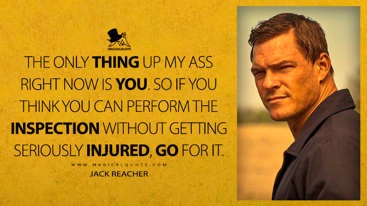 The only thing up my ass right now is you. So if you think you can perform the inspection without getting seriously injured, go for it. - Jack Reacher (Reacher Amazon Prime TV Series Quotes)