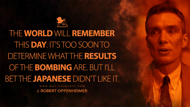 The world will remember this day. It's too soon to determine what the results of the bombing are. But I'll bet the Japanese didn't like it. - J. Robert Oppenheimer (Oppenheimer 2023 Movie Quotes)