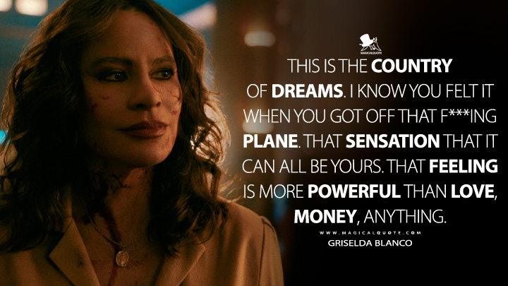 This is the country of dreams. I know you felt it when you got off that f***ing plane. That sensation that it can all be yours. That feeling is more powerful than love, money, anything. - Griselda Blanco (Griselda Netflix TV Series Quotes)