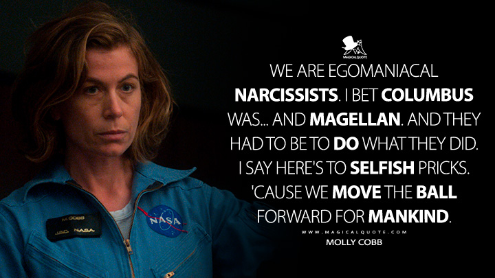 We are egomaniacal narcissists. I bet Columbus was... and Magellan. And they had to be to do what they did. I say here's to selfish pricks. 'Cause we move the ball forward for mankind. - Molly Cobb (For All Mankind Apple TV Series Quotes)