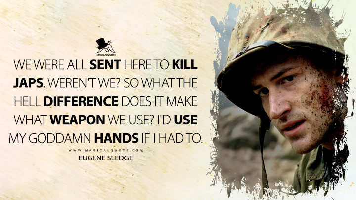 We were all sent here to kill Japs, weren't we? So what the hell difference does it make what weapon we use? I'd use my goddamn hands if I had to. - Eugene Sledge (The Pacific HBO TV Series Quotes)