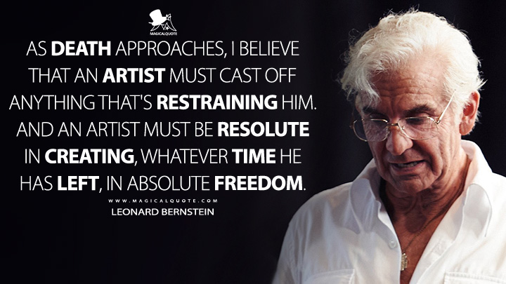 As death approaches, I believe that an artist must cast off anything that's restraining him. And an artist must be resolute in creating, whatever time he has left, in absolute freedom. - Leonard Bernstein (Maestro 2023 Netflix Movie Quotes)