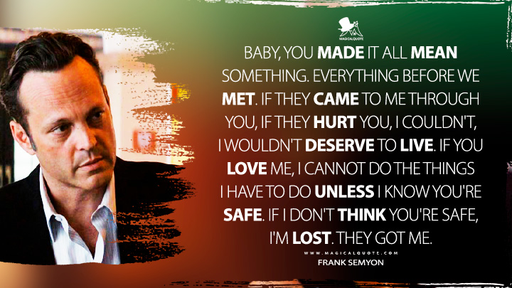 Baby, you made it all mean something. Everything before we met. If they came to me through you, if they hurt you, I couldn't, I wouldn't deserve to live. If you love me, I cannot do the things I have to do unless I know you're safe. If I don't think you're safe, I'm lost. They got me. - Frank Semyon (True Detective HBO TV Series Quotes)
