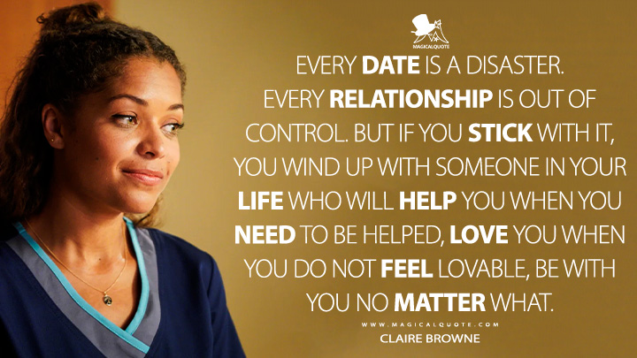 Every date is a disaster. Every relationship is out of control. But if you stick with it, you wind up with someone in your life who will help you when you need to be helped, love you when you do not feel lovable, be with you no matter what. - Claire Browne (The Good Doctor TV Series Quotes)