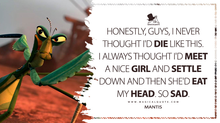Honestly, guys, I never thought I'd die like this. I always thought I'd meet a nice girl and settle down and then she'd eat my head. So sad. - Mantis (Kung Fu Panda 2 2011 Movie Quotes)