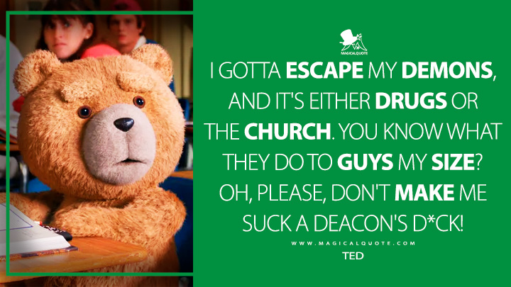 I gotta escape my demons, and it's either drugs or the church. You know what they do to guys my size? Oh, please, don't make me suck a deacon's d*ck! - Ted (Ted Peacock TV Series Quotes)