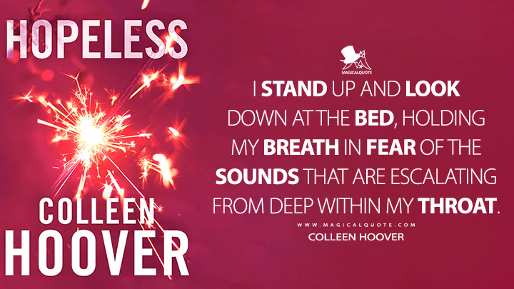 I stand up and look down at the bed, holding my breath in fear of the sounds that are escalating from deep within my throat. - Colleen Hoover (Hopeless 2012 Book Quotes)
