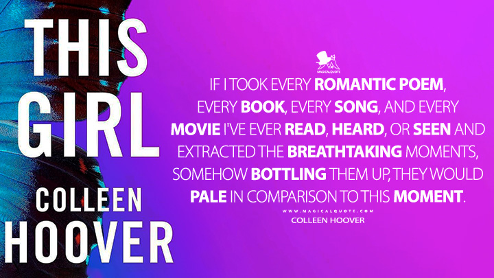 If I took every romantic poem, every book, every song, and every movie I've ever read, heard, or seen and extracted the breathtaking moments, somehow bottling them up, they would pale in comparison to this moment. - Colleen Hoover (This Girl 2012 Book Quotes)