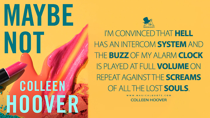 I'm convinced that hell has an intercom system and the buzz of my alarm clock is played at full volume on repeat against the screams of all the lost souls. - Colleen Hoover (Maybe Not 2014 Book Quotes)