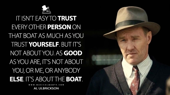 It isn't easy to trust every other person on that boat as much as you trust yourself. But it's not about you. As good as you are, it's not about you, or me, or anybody else. It's about the boat. - Al Ulbrickson (The Boys in the Boat 2023 Movie Quotes)