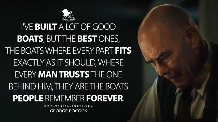 I've built a lot of good boats, but the best ones, the boats where every part fits exactly as it should, where every man trusts the one behind him, they are the boats people remember forever. - George Pocock (The Boys in the Boat 2023 Movie Quotes)