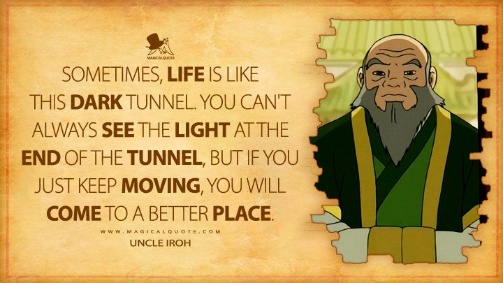 Sometimes, life is like this dark tunnel. You can't always see the light at the end of the tunnel, but if you just keep moving, you will come to a better place. - Uncle Iroh (Avatar: The Last Airbender Anime TV Series Quotes)