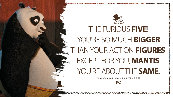 The Furious Five! You're so much bigger than your action figures. Except for you, Mantis. You're about the same. - Po (Kung Fu Panda 2008 Movie Quotes)