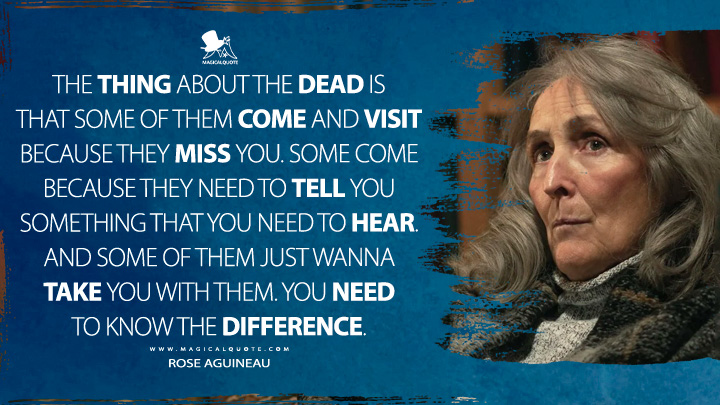 The thing about the dead is that some of them come and visit because they miss you. Some come because they need to tell you something that you need to hear. And some of them just wanna take you with them. You need to know the difference. - Rose Aguineau (True Detective HBO TV Series Quotes)