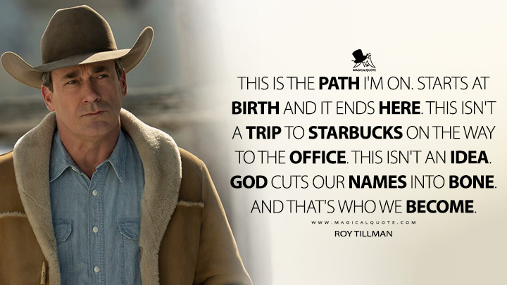 This is the path I'm on. Starts at birth and it ends here. This isn't a trip to Starbucks on the way to the office. This isn't an idea. God cuts our names into bone. And that's who we become. - Roy Tillman (Fargo FX TV Series Quotes)