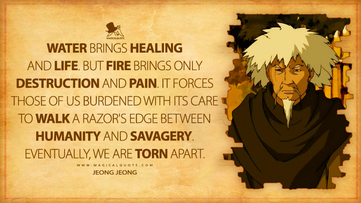 Water brings healing and life. But fire brings only destruction and pain. It forces those of us burdened with its care to walk a razor's edge between humanity and savagery. Eventually, we are torn apart. - Jeong Jeong (Avatar: The Last Airbender Anime TV Series Quotes)