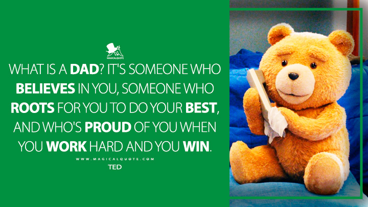 What is a dad? It's someone who believes in you, someone who roots for you to do your best, and who's proud of you when you work hard and you win. - Ted (Ted Peacock TV Series Quotes)