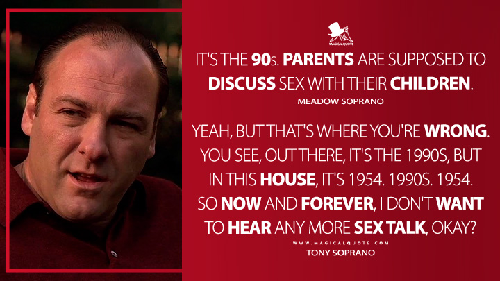 It's the 90s. Parents are supposed to discuss sex with their children. - Meadow Soprano Yeah, but that's where you're wrong. You see, out there, it's the 1990s, but in this house, it's 1954. 1990s. 1954. So now and forever, I don't want to hear any more sex talk, okay? - Tony Soprano (The Sopranos HBO TV Series Quotes)
