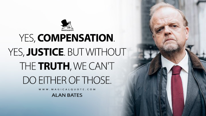 Yes, compensation. Yes, justice. But without the truth, we can't do either of those. - Alan Bates (Mr Bates vs. The Post Office TV Series Quotes)