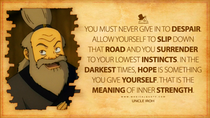 You must never give in to despair. Allow yourself to slip down that road and you surrender to your lowest instincts. In the darkest times, hope is something you give yourself. That is the meaning of inner strength. - Uncle Iroh (Avatar: The Last Airbender Anime TV Series Quotes)