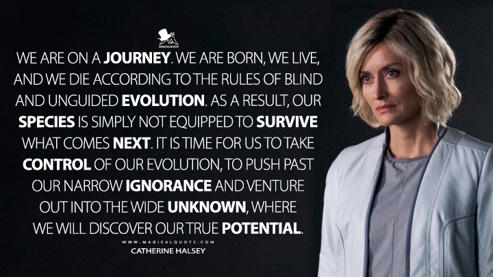 We are on a journey. We are born, we live, and we die according to the rules of blind and unguided evolution. As a result, our species is simply not equipped to survive what comes next. It is time for us to take control of our evolution, to push past our narrow ignorance and venture out into the wide unknown, where we will discover our true potential. - Catherine Halsey (Halo Paramount TV Series Quotes)
