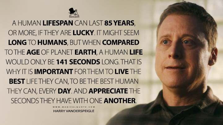 A human lifespan can last 85 years, or more, if they are lucky. It might seem long to humans, but when compared to the age of Planet Earth, a human life would only be 141 seconds long. That is why it is important for them to live the best life they can, to be the best human they can, every day. And appreciate the seconds they have with one another. - Harry Vanderspeigle (Resident Alien Quotes)