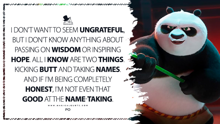 All I know are two things, kicking butt and taking names. And if I'm being completely honest, I'm not even that good at the name-taking. - Po (Kung Fu Panda 4 Movie Quotes)