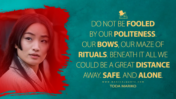 Do not be fooled by our politeness. Our bows, our maze of rituals. Beneath it all we could be a great distance away. Safe. And alone. - Toda Mariko (Shogun 2024 FX Series Quotes)