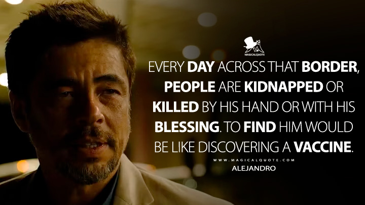 Every day across that border, people are kidnapped or killed by his hand or with his blessing. To find him would be like discovering a vaccine. - Alejandro (Sicario 2015 Movie Quotes)