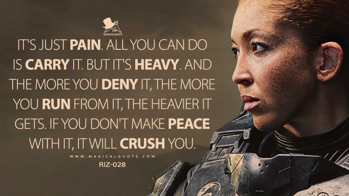 It's just pain. All you can do is carry it. But it's heavy. And the more you deny it, the more you run from it, the heavier it gets. If you don't make peace with it, it will crush you. - Riz-028 (Halo Paramount+ Series Quotes)