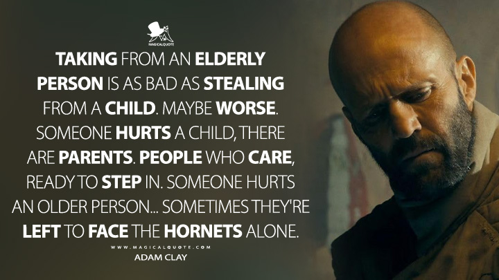 Taking from an elderly person is as bad as stealing from a child. Maybe worse. Someone hurts a child, there are parents. People who care, ready to step in. Someone hurts an older person... sometimes they're left to face the hornets alone. - Adam Clay (The Beekeeper 2024 Movie Quotes)