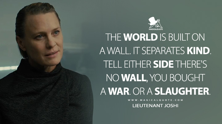 The world is built on a wall. It separates kind. Tell either side there's no wall, you bought a war. Or a slaughter. - Lieutenant Joshi (Blade Runner 2049 Movie Quotes)