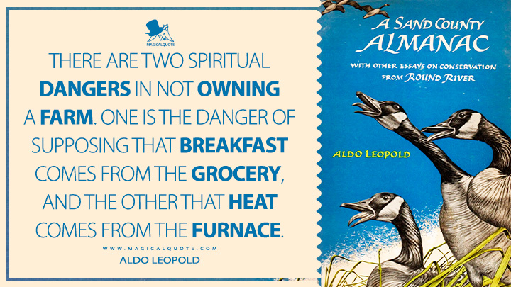 There are two spiritual dangers in not owning a farm. One is the danger of supposing that breakfast comes from the grocery, and the other that heat comes from the furnace. - Aldo Leopold (A Sand County Almanac Book Quotes)