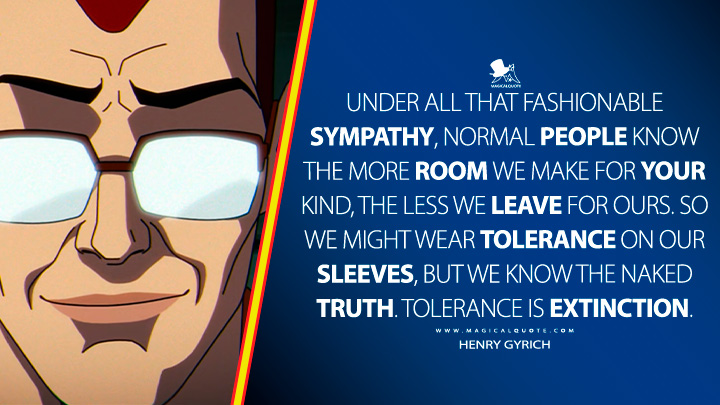 Under all that fashionable sympathy, normal people know the more room we make for your kind, the less we leave for ours. So we might wear tolerance on our sleeves, but we know the naked truth. Tolerance is extinction. - Henry Gyrich (X-Men '97 Disney TV Series Quotes)